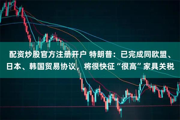 配资炒股官方注册开户 特朗普：已完成同欧盟、日本、韩国贸易协议，将很快征“很高”家具关税