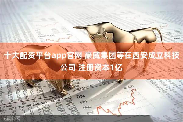 十大配资平台app官网 豪威集团等在西安成立科技公司 注册资本1亿