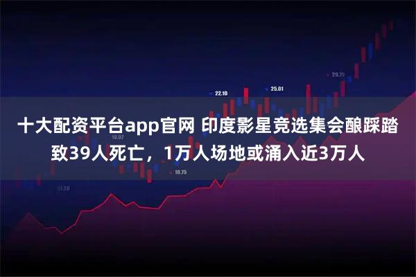 十大配资平台app官网 印度影星竞选集会酿踩踏致39人死亡，1万人场地或涌入近3万人