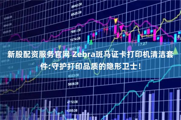 新股配资服务官网 Zebra斑马证卡打印机清洁套件:守护打印品质的隐形卫士！