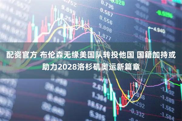 配资官方 布伦森无缘美国队转投他国 国籍加持或助力2028洛杉矶奥运新篇章